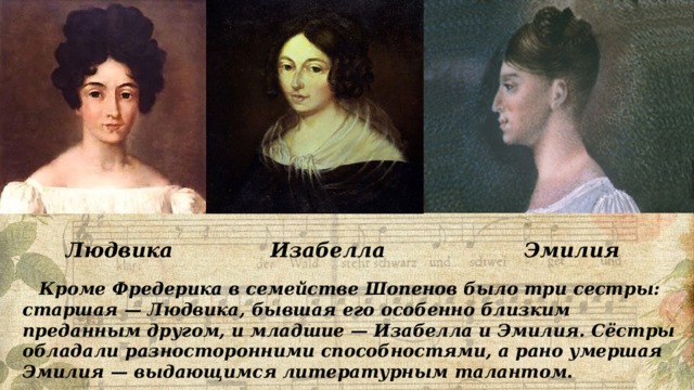 Людвика Изабелла  Эмилия  Кроме Фредерика в семействе Шопенов было три сестры: старшая — Людвика, бывшая его особенно близким преданным другом, и младшие — Изабелла и Эмилия. Сёстры обладали разносторонними способностями, а рано умершая Эмилия — выдающимся литературным талантом. 
