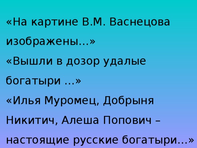 «На картине В.М. Васнецова изображены…» «Вышли в дозор удалые богатыри …» «Илья Муромец, Добрыня Никитич, Алеша Попович – настоящие русские богатыри…» 