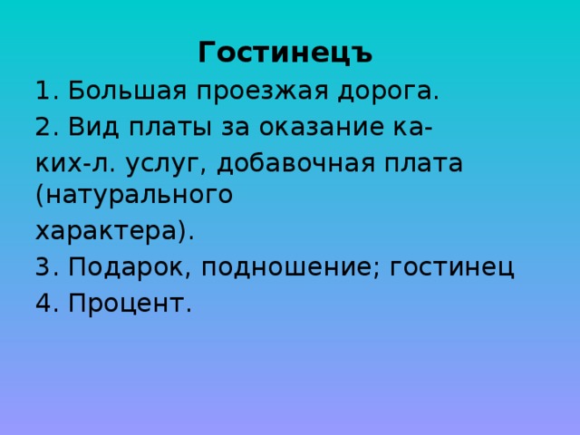 Гостинецъ  Большая проезжая дорога. Вид платы за оказание ка- ких-л. услуг, добавочная плата (натурального характера). 3. Подарок, подношение; гостинец 4. Процент. 