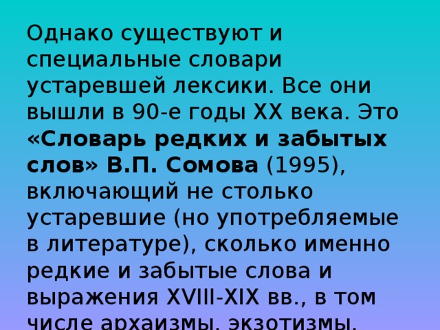 Однако существуют и специальные словари устаревшей лексики. Все они вышли в 90-е годы ХХ века. Это «Словарь редких и забытых слов» В.П. Сомова (1995), включающий не столько устаревшие (но употребляемые в литературе), сколько именно редкие и забытые слова и выражения XVIII-XIX вв., в том числе архаизмы, экзотизмы, варваризмы, профессионализмы и т.п., так что он носит смешанный характер. 