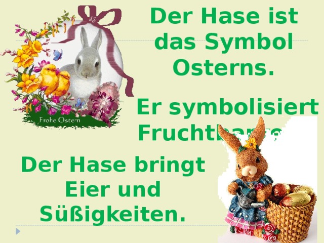 Der Hase ist das Symbol Osterns.  Er symbolisiert Fruchtbarkeit. Der Hase bringt Eier und Süßigkeiten. 