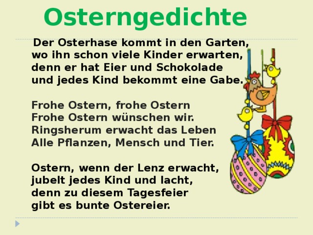 Osterngedichte  Der Osterhase kommt in den Garten,  wo ihn schon viele Kinder erwarten,  denn er hat Eier und Schokolade  und jedes Kind bekommt eine Gabe.  Frohe Ostern, frohe Ostern  Frohe Ostern wünschen wir.  Ringsherum erwacht das Leben  Alle Pflanzen, Mensch und Tier.  Ostern, wenn der Lenz erwacht,  jubelt jedes Kind und lacht,  denn zu diesem Tagesfeier  gibt es bunte Ostereier.     