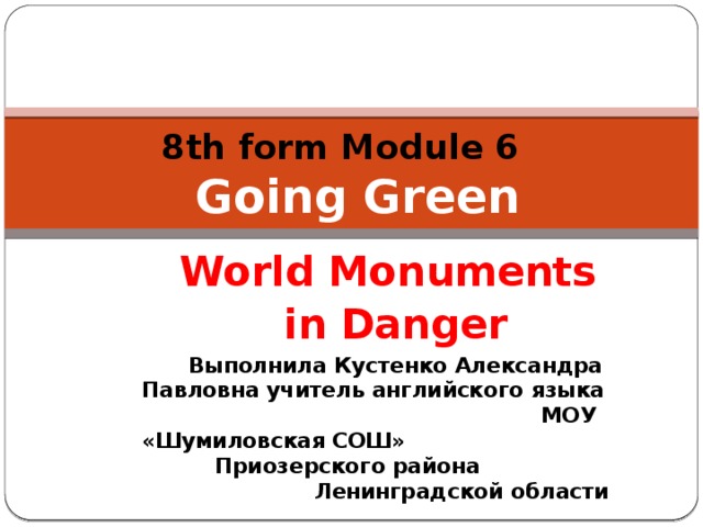 8th form Module 6   Going Green   World Monuments in Danger Выполнила Кустенко Александра Павловна учитель английского языка МОУ «Шумиловская СОШ» Приозерского района Ленинградской области 