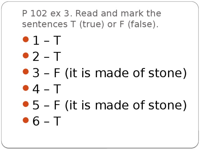 P 102 ex 3. Read and mark the sentences T (true) or F (false). 1 – T 2 – T 3 – F (it is made of stone) 4 – T 5 – F (it is made of stone) 6 – T 