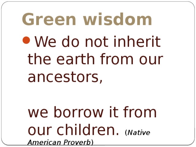 Green wisdom We do not inherit the earth from our ancestors, we borrow it from our children. ( Native American Proverb ) 
