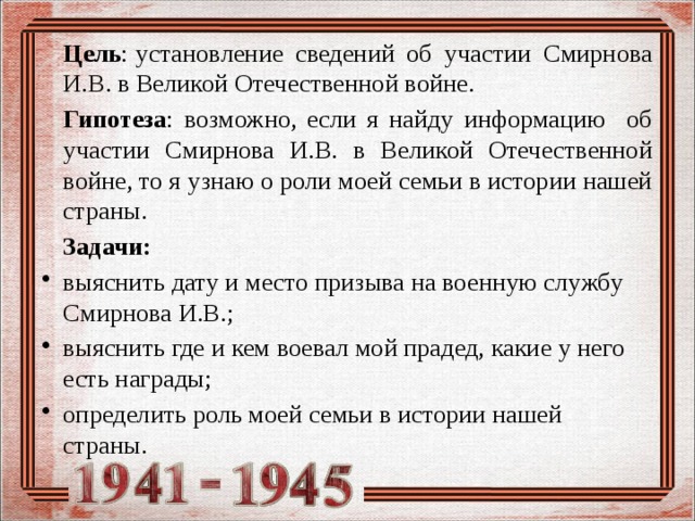  Цель : установление сведений об участии Смирнова И.В. в Великой Отечественной войне.  Гипотеза : возможно, если я найду информацию об участии Смирнова И.В. в Великой Отечественной войне, то я узнаю о роли моей семьи в истории нашей страны.  Задачи: выяснить дату и место призыва на военную службу Смирнова И.В.; выяснить где и кем воевал мой прадед, какие у него есть награды; определить роль моей семьи в истории нашей страны.   