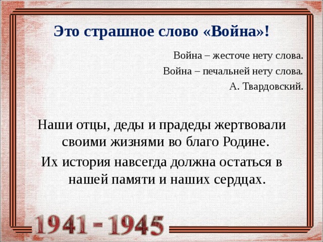 Это страшное слово «Война»!  Война – жесточе нету слова. Война – печальней нету слова. А. Твардовский. Наши отцы, деды и прадеды жертвовали своими жизнями во благо Родине. Их история навсегда должна остаться в нашей памяти и наших сердцах.   