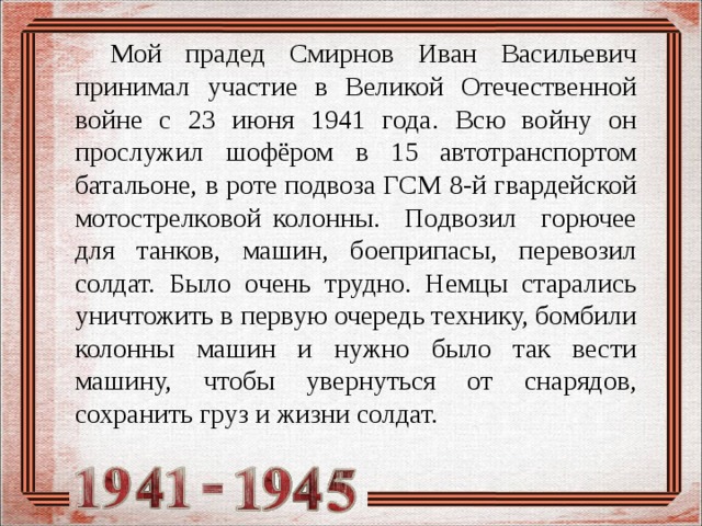   Мой прадед Смирнов Иван Васильевич принимал участие в Великой Отечественной войне с 23 июня 1941 года. Всю войну он прослужил шофёром в 15 автотранспортом батальоне, в роте подвоза ГСМ 8-й гвардейской мотострелковой колонны. Подвозил горючее для танков, машин, боеприпасы, перевозил солдат. Было очень трудно. Немцы старались уничтожить в первую очередь технику, бомбили колонны машин и нужно было так вести машину, чтобы увернуться от снарядов, сохранить груз и жизни солдат. 