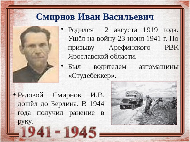 Смирнов Иван Васильевич Родился 2 августа 1919 года. Ушёл на войну 23 июня 1941 г. По призыву Арефинского РВК Ярославской области. Был водителем автомашины «Студебеккер». Рядовой Смирнов И.В. дошёл до Берлина. В 1944 года получил ранение в руку. 