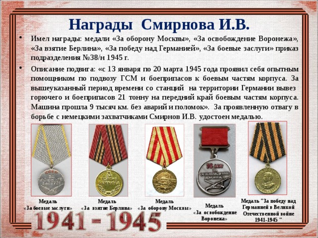 Награды Смирнова И.В. Имел награды: медали «За оборону Москвы», «За освобождение Воронежа», «За взятие Берлина», «За победу над Германией», «За боевые заслуги» приказ подразделения №38/н 1945 г. Описание подвига: «с 13 января по 20 марта 1945 года проявил себя опытным помощником по подвозу ГСМ и боеприпасов к боевым частям корпуса. За вышеуказанный период времени со станций на территории Германии вывез горючего и боеприпасов 21 тонну на передний край боевым частям корпуса. Машина прошла 9 тысяч км. без аварий и поломок». За проявленную отвагу в борьбе с немецкими захватчиками Смирнов И.В. удостоен медалью. Медаль 