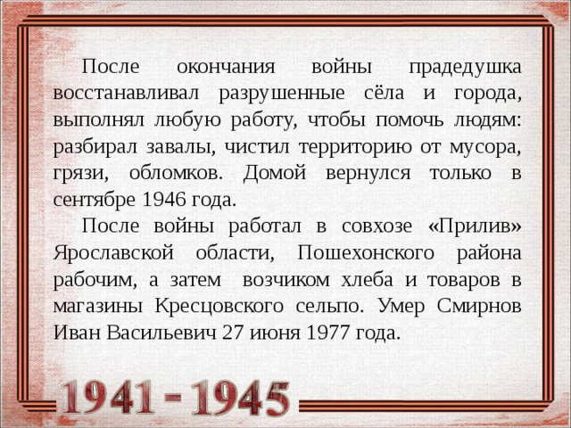  После окончания войны прадедушка восстанавливал разрушенные сёла и города, выполнял любую работу, чтобы помочь людям: разбирал завалы, чистил территорию от мусора, грязи, обломков. Домой вернулся только в сентябре 1946 года.  После войны работал в совхозе «Прилив» Ярославской области, Пошехонского района рабочим, а затем возчиком хлеба и товаров в магазины Кресцовского сельпо. Умер Смирнов Иван Васильевич 27 июня 1977 года.  