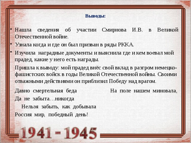  Выводы: Нашла сведения об участии Смирнова И.В. в Великой Отечественной войне. Узнала когда и где он был призван в ряды РККА. Изучила наградные документы и выяснила где и кем воевал мой прадед, какие у него есть награды.  Пришла к выводу: мой прадед внёс свой вклад в разгром немецко-фашистских войск в годы Великой Отечественной войны. Своими отважными действиями он приблизил Победу над врагом.     Давно смертельная беда      На поле нашем миновала,     Да не забыта…никогда      Нельзя забыть, как добывала     Россия мир, победный день! 