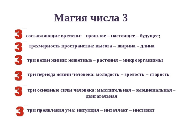 Магия числа 3 составляющие времени: прошлое – настоящее – будущее ; трехмерность пространства: высота – ширина – длина три ветви жизни: животные – растения – микроорганизмы  три периода жизни человека: молодость – зрелость – старость три основные силы человека: мыслительная – эмоциональная – двигательная три проявления ума: интуиция – интеллект – инстинкт 