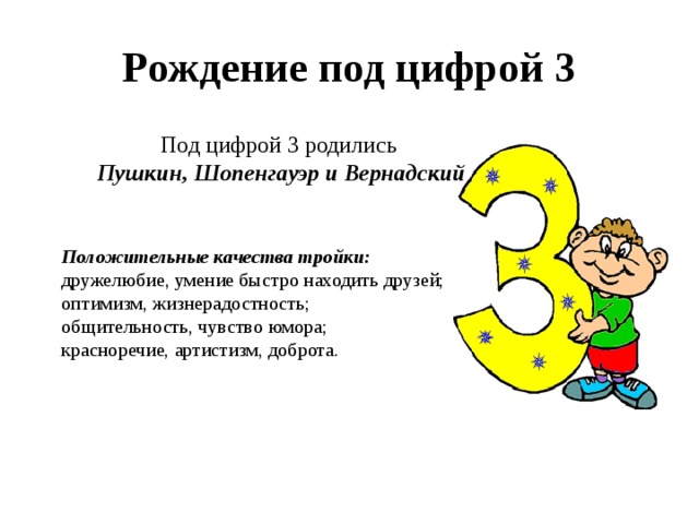 Рождение под цифрой 3 Под цифрой 3 родились  Пушкин, Шопенгауэр и Вернадский Положительные качества тройки: дружелюбие, умение быстро находить друзей; оптимизм, жизнерадостность; общительность, чувство юмора;  красноречие, артистизм, доброта. 