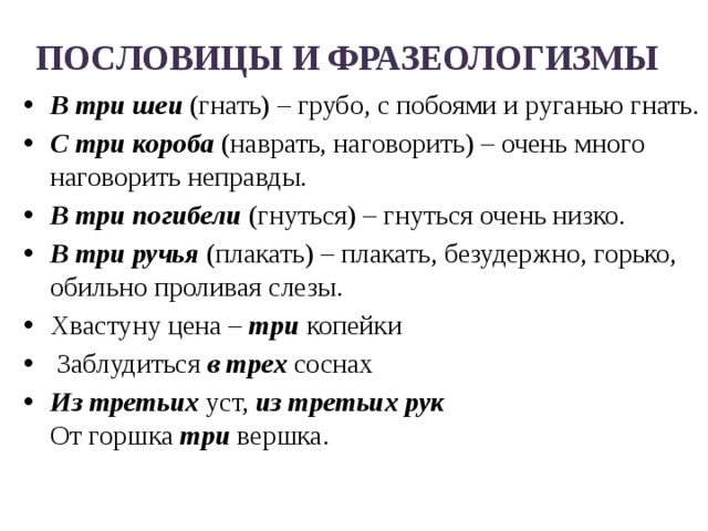 ПОСЛОВИЦЫ И ФРАЗЕОЛОГИЗМЫ   В три шеи  (гнать) – грубо, с побоями и руганью гнать. С три короба  (наврать, наговорить) – очень много наговорить неправды. В три погибели  (гнуться) – гнуться очень низко. В три ручья  (плакать) – плакать, безудержно, горько, обильно проливая слезы. Хвастуну цена – три копейки  Заблудиться в трех соснах Из третьих уст, из третьих рук  От горшка три вершка.   