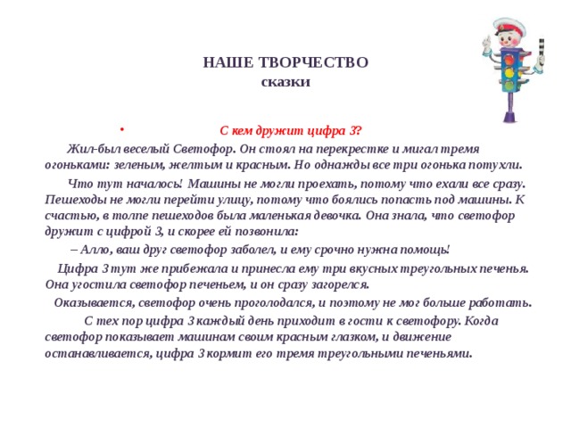 НАШЕ ТВОРЧЕСТВО  сказки     С кем дружит цифра 3 ?  Жил-был веселый Светофор. Он стоял на перекрестке и мигал тремя огоньками: зеленым, желтым и красным. Но однажды все три огонька потухли.  Что тут началось! Машины не могли проехать, потому что ехали все сразу. Пешеходы не могли перейти улицу, потому что боялись попасть под машины. К счастью, в толпе пешеходов была маленькая девочка. Она знала, что светофор дружит с цифрой 3, и скорее ей позвонила: – Алло, ваш друг светофор заболел, и ему срочно нужна помощь!  Цифра 3 тут же прибежала и принесла ему три вкусных треугольных печенья. Она угостила светофор печеньем, и он сразу загорелся.  Оказывается, светофор очень проголодался, и поэтому не мог больше работать.  С тех пор цифра 3 каждый день приходит в гости к светофору. Когда светофор показывает машинам своим красным глазком, и движение останавливается, цифра 3 кормит его тремя треугольными печеньями. 