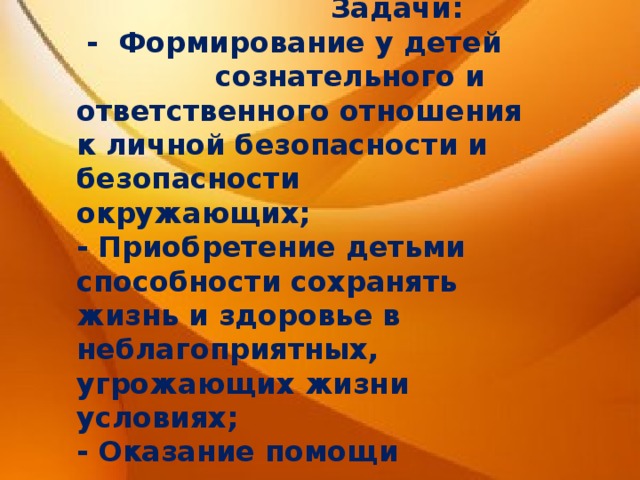  Задачи:  - Формирование у детей сознательного и ответственного отношения к личной безопасности и безопасности окружающих; - Приобретение детьми способности сохранять жизнь и здоровье в неблагоприятных, угрожающих жизни условиях; - Оказание помощи пострадавшим. 