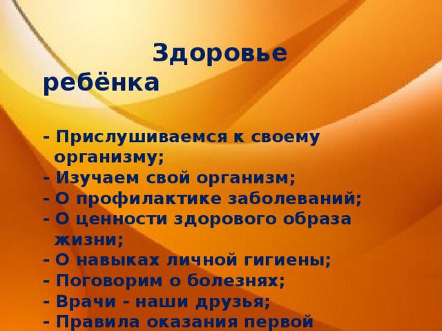  Здоровье ребёнка  - Прислушиваемся к своему  организму; - Изучаем свой организм; - О профилактике заболеваний; - О ценности здорового образа  жизни; - О навыках личной гигиены; - Поговорим о болезнях; - Врачи - наши друзья; - Правила оказания первой помощи. 