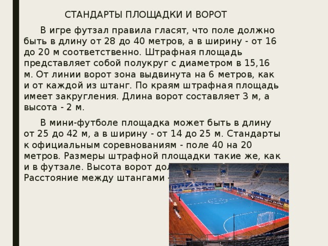 СТАНДАРТЫ ПЛОЩАДКИ И ВОРОТ   В игре футзал правила гласят, что поле должно быть в длину от 28 до 40 метров, а в ширину - от 16 до 20 м соответственно. Штрафная площадь представляет собой полукруг с диаметром в 15,16 м. От линии ворот зона выдвинута на 6 метров, как и от каждой из штанг. По краям штрафная площадь имеет закругления. Длина ворот составляет 3 м, а высота - 2 м.   В мини-футболе площадка может быть в длину от 25 до 42 м, а в ширину - от 14 до 25 м. Стандарты к официальным соревнованиям - поле 40 на 20 метров. Размеры штрафной площадки такие же, как и в футзале. Высота ворот должна быть равна 2 м. Расстояние между штангами - 3 метра. 