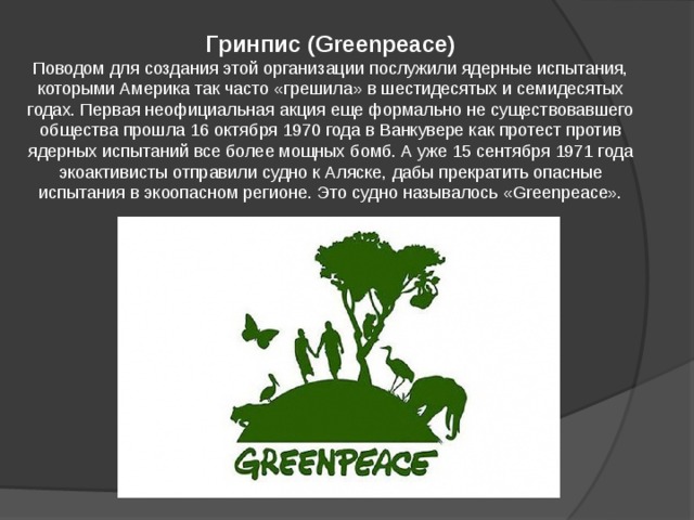 Гринпис (Greenpeace) Поводом для создания этой организации послужили ядерные испытания, которыми Америка так часто «грешила» в шестидесятых и семидесятых годах. Первая неофициальная акция еще формально не существовавшего общества прошла 16 октября 1970 года в Ванкувере как протест против ядерных испытаний все более мощных бомб. А уже 15 сентября 1971 года экоактивисты отправили судно к Аляске, дабы прекратить опасные испытания в экоопасном регионе. Это судно называлось «Greenpeace». 