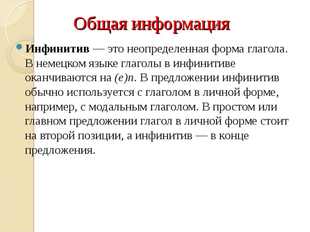 Общая информация Инфинитив — это неопределенная форма глагола. В немецком языке глаголы в инфинитиве оканчиваются на  (e)n . В предложении инфинитив обычно используется с глаголом в личной форме, например, с модальным глаголом. В простом или главном предложении глагол в личной форме стоит на второй позиции, а инфинитив — в конце предложения. 