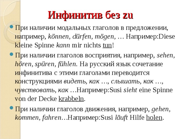 Инфинитив без zu При наличии модальных глаголов в предложении, например,  können, dürfen, mögen, …   Например: Diese kleine Spinne  kann  mir nichts  tun ! При наличии глаголов восприятия, например,  sehen, hören, spüren, fühlen.  На русский язык сочетание инфинитива с этими глаголами переводится конструкциями  видеть, как …, слышать, как …, чувствовать, как … Например:Susi  sieht  eine Spinne von der Decke  krabbeln . При наличии глагол ов движения, например,  gehen, kommen, fahr en… Например:Susi  läuft  Hilfe  holen . 
