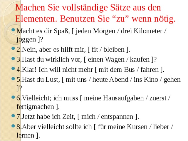 Machen Sie vollständige Sätze aus den Elementen. Benutzen Sie “zu” wenn nötig.   Macht es dir Spaß, [ jeden Morgen / drei Kilometer / joggen ]? 2.Nein, aber es hilft mir, [ fit / bleiben ]. 3.Hast du wirklich vor, [ einen Wagen / kaufen ]? 4.Klar! Ich will nicht mehr [ mit dem Bus / fahren ]. 5.Hast du Lust, [ mit uns / heute Abend / ins Kino / gehen ]? 6.Vielleicht; ich muss [ meine Hausaufgaben / zuerst / fertigmachen ]. 7.Jetzt habe ich Zeit, [ mich / entspannen ]. 8.Aber vielleicht sollte ich [ für meine Kursen / lieber / lernen ]. 