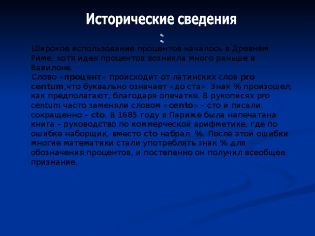  Широкое использование процентов началось в Древнем Риме, хотя идея процентов возникла много раньше в Вавилоне.  Слово « процент » происходит от латинских слов pro centum ,что буквально означает «до ста». Знак % произошел, как предполагают, благодаря опечатке. В рукописях pro centum часто заменяли словом « cent о » – сто и писали сокращенно – ct о . В 1685 году в Париже была напечатана книга – руководство по коммерческой арифметике, где по ошибке наборщик, вместо ct о набрал % . После этой ошибки многие математики стали употреблять знак % для обозначения процентов, и постепенно он получил всеобщее признание. 