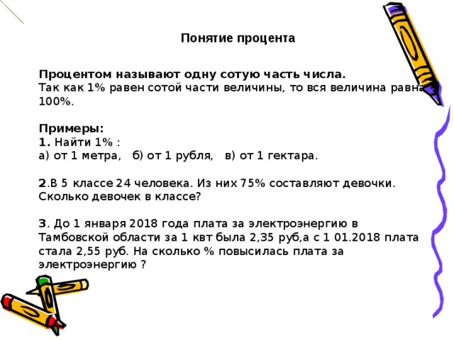 Понятие процента Процентом называют одну сотую часть числа.  Так как 1% равен сотой части величины, то вся величина равна 100%.   Примеры: 1. Найти 1% : а) от 1 метра, б) от 1 рубля, в) от 1 гектара. 2 .В 5 классе 24 человека. Из них 75% составляют девочки. Сколько девочек в классе? 3 . До 1 января 2018 года плата за электроэнергию в Тамбовской области за 1 квт была 2,35 руб,а с 1 01.2018 плата стала 2,55 руб. На сколько % повысилась плата за электроэнергию ?   