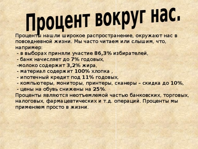 Проценты нашли широкое распространение, окружают нас в повседневной жизни. Мы часто читаем или слышим, что, например:  - в выборах приняли участие 86,3% избирателей,  - банк начисляет до 7% годовых,  -молоко содержит 3,2% жира,  - материал содержит 100% хлопка ,  - ипотечный кредит под 11% годовых,  - компьютеры, мониторы, принтеры, сканеры – скидка до 10% ,  - цены на обувь снижены на 25% . Проценты являются неотъемлемой частью банковских, торговых, налоговых, фармацевтических и т.д. операций. Проценты мы применяем просто в жизни.      