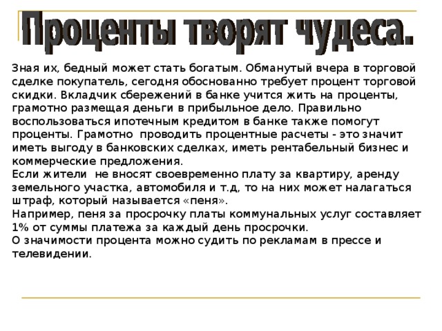 Зная их, бедный может стать богатым. Обманутый вчера в торговой сделке покупатель, сегодня обоснованно требует процент торговой скидки. Вкладчик сбережений в банке учится жить на проценты, грамотно размещая деньги в прибыльное дело. Правильно воспользоваться ипотечным кредитом в банке также помогут проценты. Грамотно проводить процентные расчеты - это значит иметь выгоду в банковских сделках, иметь рентабельный бизнес и коммерческие предложения. Если жители не вносят своевременно плату за квартиру, аренду земельного участка, автомобиля и т.д, то на них может налагаться штраф, который называется «пеня». Например, пеня за просрочку платы коммунальных услуг составляет 1% от суммы платежа за каждый день просрочки. О значимости процента можно судить по рекламам в прессе и телевидении. 