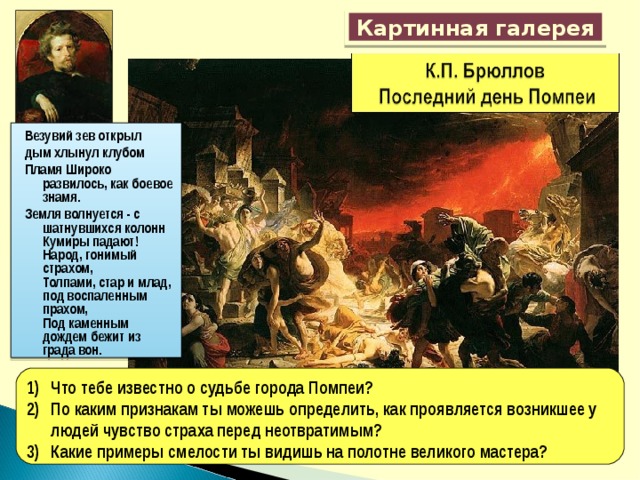 Картинная галерея Везувий зев открыл дым хлынул клубом Пламя Широко развилось, как боевое знамя. Земля волнуется - с шатнувшихся колонн  Кумиры падают! Народ, гонимый страхом,  Толпами, стар и млад, под воспаленным прахом,  Под каменным дождем бежит из града вон. Что тебе известно о судьбе города Помпеи? По каким признакам ты можешь определить, как проявляется возникшее у людей чувство страха перед неотвратимым? Какие примеры смелости ты видишь на полотне великого мастера? 