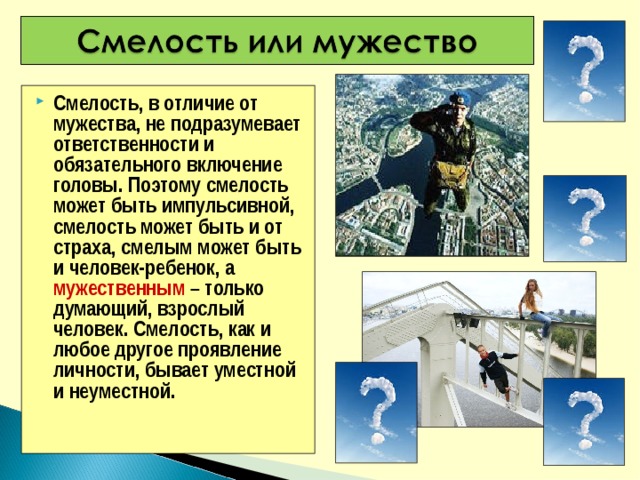 Смелость, в отличие от мужества, не подразумевает ответственности и обязательного включение головы. Поэтому смелость может быть импульсивной, смелость может быть и от страха, смелым может быть и человек-ребенок, а мужественным – только думающий, взрослый человек. Смелость, как и любое другое проявление личности, бывает уместной и неуместной.  