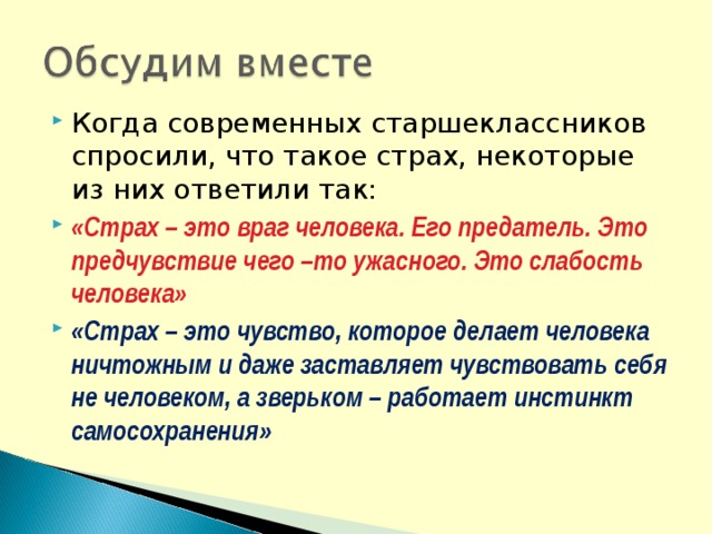 Когда современных старшеклассников спросили, что такое страх, некоторые из них ответили так: «Страх – это враг человека. Его предатель. Это предчувствие чего –то ужасного. Это слабость человека»  «Страх – это чувство, которое делает человека ничтожным и даже заставляет чувствовать себя не человеком, а зверьком – работает инстинкт самосохранения» 