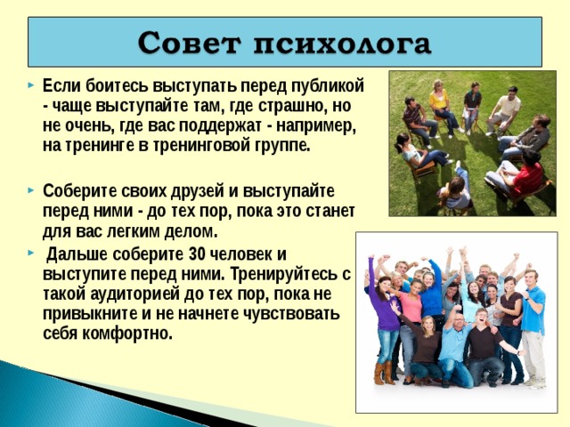 Если боитесь выступать перед публикой - чаще выступайте там, где страшно, но не очень, где вас поддержат - например, на тренинге в тренинговой группе.   Соберите своих друзей и выступайте перед ними - до тех пор, пока это станет для вас легким делом.  Дальше соберите 30 человек и выступите перед ними. Тренируйтесь с такой аудиторией до тех пор, пока не привыкните и не начнете чувствовать себя комфортно. 