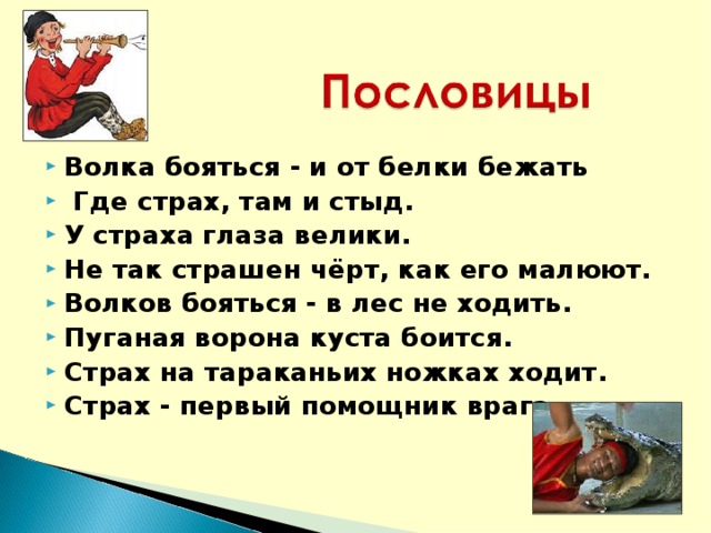 Волка бояться - и от белки бежать  Где страх, там и стыд. У страха глаза велики. Не так страшен чёрт, как его малюют. Волков бояться - в лес не ходить. Пуганая ворона куста боится.  Страх на тараканьих ножках ходит. Страх - первый помощник врага.  