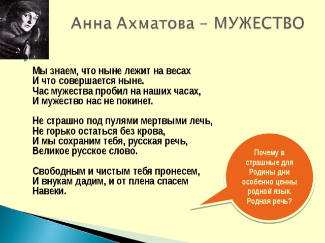  Мы знаем, что ныне лежит на весах  И что совершается ныне.  Час мужества пробил на наших часах,  И мужество нас не покинет.   Не страшно под пулями мертвыми лечь,  Не горько остаться без крова,  И мы сохраним тебя, русская речь,  Великое русское слово.   Свободным и чистым тебя пронесем,  И внукам дадим, и от плена спасем  Навеки.  Почему в страшные для Родины дни особенно ценны родной язык. Родная речь? 