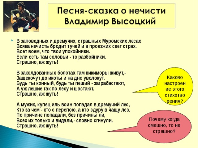 В заповедных и дремучих, страшных Муромских лесах   Всяка нечисть бродит тучей и в проезжих сеет страх.   Воет воем, что твои упокойники.   Если есть там соловьи - то разбойники.   Страшно, аж жуть!    В заколдованных болотах там кикиморы живут,-  Защекочут до икоты и на дно уволокут.   Будь ты конный, будь ты пеший - заграбастают,   А уж лешие так по лесу и шастают.   Страшно, аж жуть!    А мужик, купец иль воин попадал в дремучий лес,   Кто за чем - кто с перепою, а кто сдуру в чащу лез.   По причине попадали, без причины ли,   Всех их только и видали,- словно сгинули.   Страшно, аж жуть!  Каково настроение этого стихотворения? Почему когда смешно, то не страшно? 