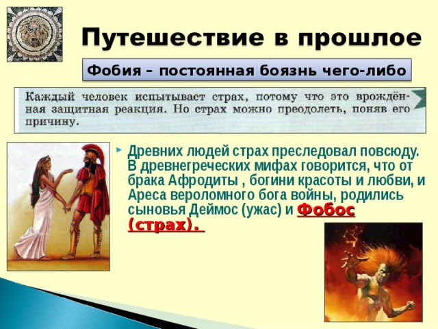 Фобия – постоянная боязнь чего-либо Древних людей страх преследовал повсюду. В древнегреческих мифах говорится, что от брака Афродиты , богини красоты и любви, и Ареса вероломного бога войны, родились сыновья Деймос (ужас) и Фобос (страх). 