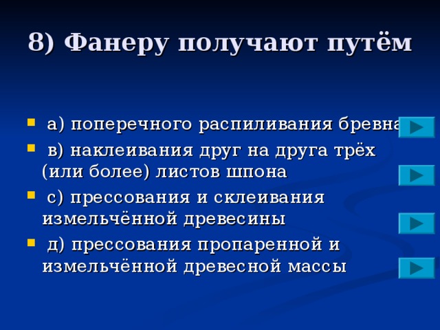 8) Фанеру получают путём  a )  поперечного распиливания бревна  в) наклеивания друг на друга трёх (или более) листов шпона  с) прессования и склеивания измельчённой древесины  д) прессования пропаренной и измельчённой древесной массы 