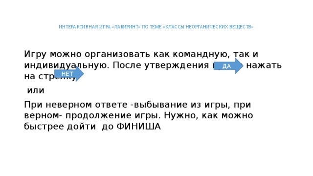 ИНТЕРАКТИВНАЯ ИГРА «ЛАБИРИНТ» ПО ТЕМЕ «КЛАССЫ НЕОРГАНИЧЕСКИХ ВЕЩЕСТВ» Игру можно организовать как командную, так и индивидуальную. После утверждения нужно нажать на стрелку  или При неверном ответе -выбывание из игры, при верном- продолжение игры. Нужно, как можно быстрее дойти до ФИНИША ДА НЕТ 