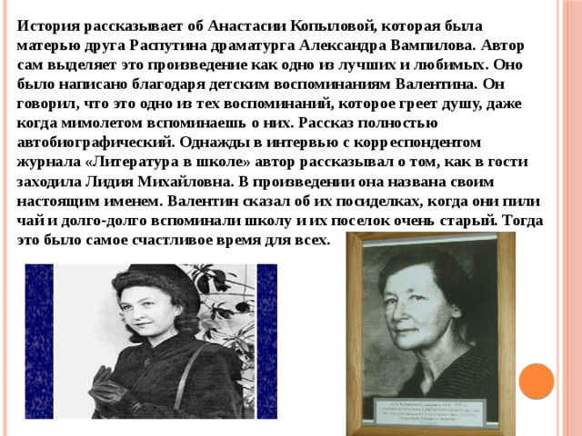 История рассказывает об Анастасии Копыловой, которая была матерью друга Распутина драматурга Александра Вампилова. Автор сам выделяет это произведение как одно из лучших и любимых. Оно было написано благодаря детским воспоминаниям Валентина. Он говорил, что это одно из тех воспоминаний, которое греет душу, даже когда мимолетом вспоминаешь о них. Рассказ полностью автобиографический. Однажды в интервью с корреспондентом журнала «Литература в школе» автор рассказывал о том, как в гости заходила Лидия Михайловна. В произведении она названа своим настоящим именем. Валентин сказал об их посиделках, когда они пили чай и долго-долго вспоминали школу и их поселок очень старый. Тогда это было самое счастливое время для всех. 