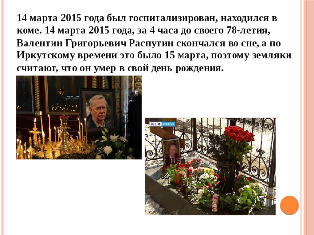 14 марта 2015 года был госпитализирован, находился в коме. 14 марта 2015 года, за 4 часа до своего 78-летия, Валентин Григорьевич Распутин скончался во сне, а по Иркутскому времени это было 15 марта, поэтому земляки считают, что он умер в свой день рождения. 