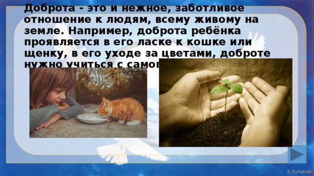 Доброта - это и нежное, заботливое отношение к людям, всему живому на земле. Например, доброта ребёнка проявляется в его ласке к кошке или щенку, в его уходе за цветами, доброте нужно учиться с самого детства. 