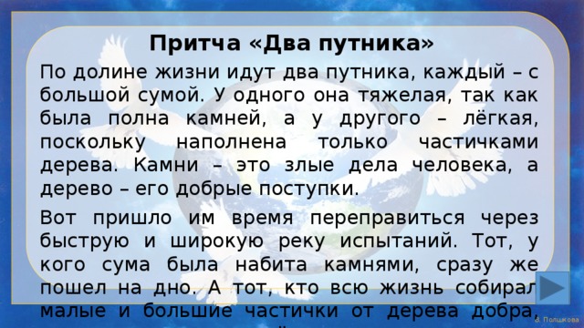 Притча «Два путника» По долине жизни идут два путника, каждый – с большой сумой. У одного она тяжелая, так как была полна камней, а у другого – лёгкая, поскольку наполнена только частичками дерева. Камни – это злые дела человека, а дерево – его добрые поступки. Вот пришло им время переправиться через быструю и широкую реку испытаний. Тот, у кого сума была набита камнями, сразу же пошел на дно. А тот, кто всю жизнь собирал малые и большие частички от дерева добра, прижал к сердцу лёгкую суму и как на спасательном круге переплыл эту реку. 