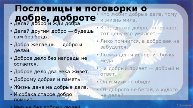 Пословицы и поговорки о добре, доброте Делай добро и жди добра. Делай другим добро — будешь сам без беды. Добра желаешь — добро и делай. Доброе дело без награды не остается. Доброе дело два века живет. Доброму добрая и память. Жизнь дана на добрые дела. И собака старое добро помнит. Мир не без добрых людей. Кто любит добрые дела, тому и жизнь мила. Кто, сделав добро, попрекает, тот цену его умаляет. Лихо помнится, а добро век не забудется. Ложка дегтя испортит бочку меда. На добрый привет — добрый и ответ. Он и мухи не обидит. От доброго не бегай, а худого не делай. 