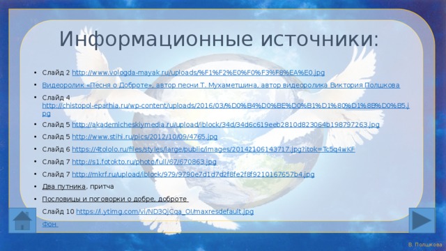 Информационные источники: Слайд 2 http://www.vologda-mayak.ru/uploads/%F1%F2%E0%F0%F3%F8%EA%E0.jpg  Видеоролик «Песня о Доброте», автор песни Т. Мухаметшина, автор видеоролика Виктория Полшкова Слайд 4 http://chistopol-eparhia.ru/wp-content/uploads/2016/03/%D0%B4%D0%BE%D0%B1%D1%80%D1%8B%D0%B5.jpg Слайд 5 http://akademicheskiymedia.ru/upload/iblock/34d/34d6c619eeb2810d823064b198797263.jpg Слайд 5 http://www.stihi.ru/pics/2012/10/09/4765.jpg  Слайд 6 https://4tololo.ru/files/styles/large/public/images/20142106143717.jpg?itok=Tc5q4wKF Слайд 7 http://s1.fotokto.ru/photo/full/67/670863.jpg  Слайд 7 http://mkrf.ru/upload/iblock/979/9790e7d1d7d2f8fe2f8f9210167657b4.jpg Два путника , притча Пословицы и поговорки о добре, доброте  Слайд 10 https://i.ytimg.com/vi/ND3QjCqa_OI/maxresdefault.jpg  Фон Автор шаблона: Полшкова Виктория Валерьяновна, педагог дополнительного образования МАОУ ДО ЦРТДиЮ Каменского района Пензенской области 