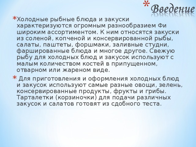 Холодные рыбные блюда и закуски характеризуются огромным разнообразием Фи широким ассортиментом. К ним относятся закуски из соленой, копченой и консервированной рыбы, салаты, паштеты, форшмаки, заливные студни, фаршированные блюда и многое другое. Свежую рыбу для холодных блюд и закусок используют с малым количеством костей в припущенном, отварном или жареном виде.  Для приготовления и оформления холодных блюд и закусок используют самые разные овощи, зелень, консервированные продукты, фрукты и грибы. Тарталетки (корзиночки) для подачи различных закусок и салатов готовят из сдобного теста. 