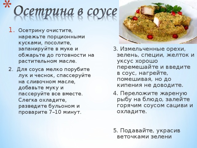 Осетрину очистите, нарежьте порционными кусками, посолите, запанируйте в муке и обжарьте до готовности на растительном масле. 2. Для соуса мелко порубите лук и чеснок, спассеруйте на сливочном масле, добавьте муку и пассеруйте все вместе. Слегка охладите, разведите бульоном и проварите 7–10 минут. 3. Измельченные орехи, зелень, специи, желток и уксус хорошо перемешайте и введите в соус, нагрейте, помешивая, но до кипения не доводите. 4. Переложите жареную рыбу на блюдо, залейте горячим соусом сациви и охладите. 5. Подавайте, украсив веточками зелени 