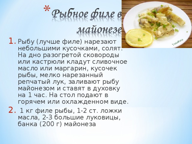 Рыбу (лучше филе) нарезают небольшими кусочками, солят. На дно разогретой сковороды или кастрюли кладут сливочное масло или маргарин, кусочек рыбы, мелко нарезанный репчатый лук, заливают рыбу майонезом и ставят в духовку на 1 час. На стол подают в горячем или охлажденном виде.  1 кг филе рыбы, 1-2 ст. ложки масла, 2-3 большие луковицы, банка (200 г) майонеза 